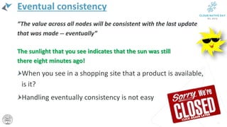Eventual consistency
“The value across all nodes will be consistent with the last update
that was made -- eventually”
The sunlight that you see indicates that the sun was still
there eight minutes ago!
When you see in a shopping site that a product is available,
is it?
Handling eventually consistency is not easy
17
 