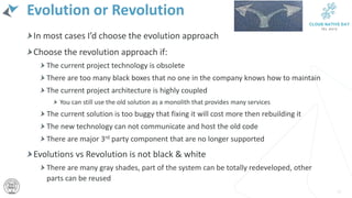 Evolution or Revolution
In most cases I’d choose the evolution approach
Choose the revolution approach if:
The current project technology is obsolete
There are too many black boxes that no one in the company knows how to maintain
The current project architecture is highly coupled
You can still use the old solution as a monolith that provides many services
The current solution is too buggy that fixing it will cost more then rebuilding it
The new technology can not communicate and host the old code
There are major 3rd party component that are no longer supported
Evolutions vs Revolution is not black & white
There are many gray shades, part of the system can be totally redeveloped, other
parts can be reused
29
 