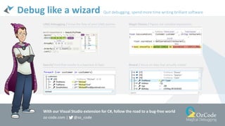 Debug like a wizard Quit debugging, spend more time writing brilliant software
Magic Glance / Figure out complex expressionsLINQ Debugging / Know the ﬂow of your LINQ queries
Reveal / Focus on data that actually matterSearch/ Find that needle in a haystack of data
With our Visual Studio extension for C#, follow the road to a bug-free world
oz-code.com | @oz_code
 
