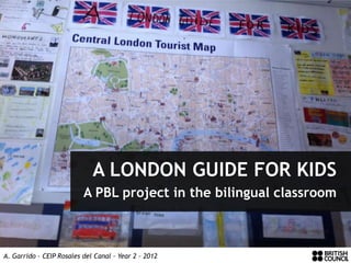 A LONDON GUIDE FOR KIDS
                          A PBL project in the bilingual classroom



A. Garrido – CEIP Rosales del Canal – Year 2 – 2012
 