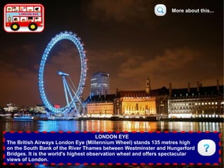 More about this...




                                      LONDON EYE
The British Airways London Eye (Millennium Wheel) stands 135 metres high
on the South Bank of the River Thames between Westminster and Hungerford
Bridges. It is the world's highest observation wheel and offers spectacular
views of London.
 