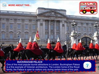 MORE ABOUT THIS...




            BUCKINGHAM PALACE
One of the most popular tourist attractions in London, Buckingham Palace
is a fine example of Victorian architecture. The London home of the Royal
family, the Palace is open to visitors only during certain times of the year.
 