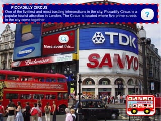 PICCADILLY CIRCUS
One of the liveliest and most bustling intersections in the city, Piccadilly Circus is a
popular tourist attraction in London. The Circus is located where five prime streets
in the city come together.




                         More about this...
 