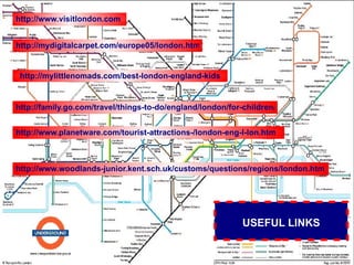 http://www.visitlondon.com


http://mydigitalcarpet.com/europe05/london.htm


 http://mylittlenomads.com/best-london-england-kids


http://family.go.com/travel/things-to-do/england/london/for-children/


http://www.planetware.com/tourist-attractions-/london-eng-l-lon.htm



http://www.woodlands-junior.kent.sch.uk/customs/questions/regions/london.htm




                                                            USEFUL LINKS
 