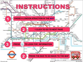 1   CHOSE A LONDON ATRACTION IN THE MAP




            2        1 CLICK TO GO TO NEXT PAGE




3   PRESS    TO LOOK FOR INFORMATION




            2   PRESS THE BUS TO GO BACK TO THE MAP
                    1 CLICK TO GO TO NEXT PAGE
 