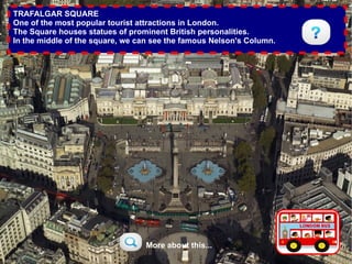 TRAFALGAR SQUARE
One of the most popular tourist attractions in London.
The Square houses statues of prominent British personalities.
In the middle of the square, we can see the famous Nelson's Column.




                                 More about this...
 