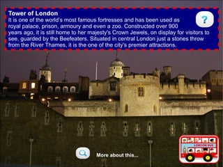 Tower of London
It is one of the world’s most famous fortresses and has been used as
royal palace, prison, armoury and even a zoo. Constructed over 900
years ago, it is still home to her majesty's Crown Jewels, on display for visitors to
see, guarded by the Beefeaters. Situated in central London just a stones throw
from the River Thames, it is the one of the city's premier attractions.




                                     More about this...
 