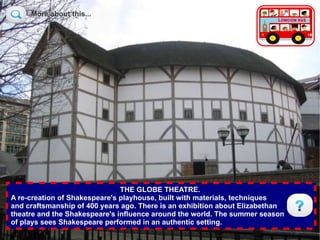 More about this...

                                                 More about this...




                               THE GLOBE THEATRE.
A re-creation of Shakespeare's playhouse, built with materials, techniques
and craftsmanship of 400 years ago. There is an exhibition about Elizabethan
theatre and the Shakespeare's influence around the world. The summer season
of plays sees Shakespeare performed in an authentic setting.
 