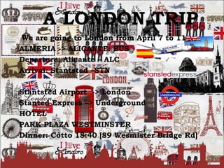 A LONDON TRIP
We are going to London from April 7 to 11
ALMERIA -> ALICANTE: BUS
Departure: Alicante – ALC
Arrival: Stantsted –STN
Stantsted Airport -> London
Stanted Express –> Underground
HOTEL
PARK PLAZA WESTMINSTER
Dinner: Cotto 18:40 [89 Wesmister Bridge Rd]
 