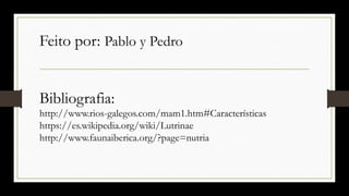Feito por: Pablo y Pedro
Bibliografia:
http://www.rios-galegos.com/mam1.htm#Características
https://es.wikipedia.org/wiki/Lutrinae
http://www.faunaiberica.org/?page=nutria
 