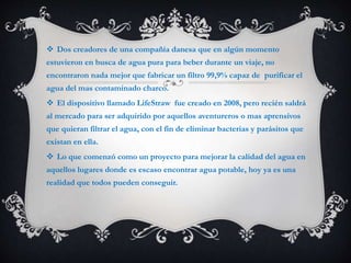 Dos creadores de una compañía danesa que en algún momento
estuvieron en busca de agua pura para beber durante un viaje, no
encontraron nada mejor que fabricar un filtro 99,9% capaz de purificar el
agua del mas contaminado charco.
 El dispositivo llamado LifeStraw fue creado en 2008, pero recién saldrá
al mercado para ser adquirido por aquellos aventureros o mas aprensivos
que quieran filtrar el agua, con el fin de eliminar bacterias y parásitos que
existan en ella.
 Lo que comenzó como un proyecto para mejorar la calidad del agua en
aquellos lugares donde es escaso encontrar agua potable, hoy ya es una
realidad que todos pueden conseguir.
 
