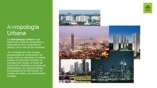 Antropología
Urbana
La antropología urbana hace
referencia el estudio etnográfico y
transcultural de la urbanización
global y de la vida en las ciudades.
Su investigación trata nuevas
perspectivas de comprensión en
áreas como el urbanismo, la esfera
pública, la actividad simbólica en
ciudades del mundo, el modo de
producción industrial, el proceso de
globalización, la multiculturalidad,
la sociedad de la información, el
análisis de redes y los movimientos
sociales.
 