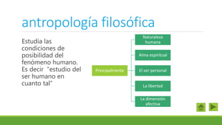 antropología filosófica
Estudia las
condiciones de
posibilidad del
fenómeno humano.
Es decir “estudio del
ser humano en
cuanto tal”
Principalmente
Naturaleza
humana
Alma espiritual
El ser personal
La libertad
La dimensión
afectiva
 
