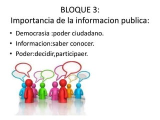 BLOQUE 3:
Importancia de la informacion publica:
• Democrasia :poder ciudadano.
• Informacion:saber conocer.
• Poder:decidir,participaer.
 