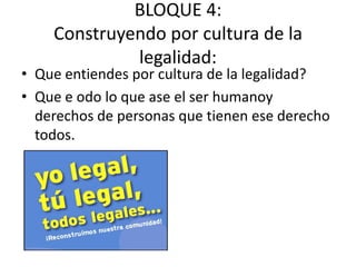 BLOQUE 4:
Construyendo por cultura de la
legalidad:
• Que entiendes por cultura de la legalidad?
• Que e odo lo que ase el ser humanoy
derechos de personas que tienen ese derecho
todos.
 