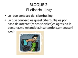 BLOQUE 2:
El ciberbulling:
• Lo que conosco del ciberbulling:
• Lo que conosco es queel ciberbullig es por
base de internet(redes sociales)es agresir a la
persona,molestandola,insultandola,amenasarl
a,ect.
 