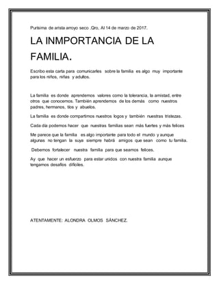 Purísima de arista arroyo seco .Qro, Al 14 de marzo de 2017.
LA INMPORTANCIA DE LA
FAMILIA.
Escribo esta carta para comunicarles sobre la familia es algo muy importante
para los niños, niñas y adultos.
La familia es donde aprendemos valores como la tolerancia, la amistad, entre
otros que conocemos. También aprendemos de los demás como nuestros
padres, hermanos, tíos y abuelos.
La familia es donde compartimos nuestros logos y también nuestras tristezas.
Cada día podemos hacer que nuestras familias sean más fuertes y más felices
Me parece que la familia es algo importante para todo el mundo y aunque
algunas no tengan la suya siempre habrá amigos que sean como tu familia.
Debemos fortalecer nuestra familia para que seamos felices.
Ay que hacer un esfuerzo para estar unidos con nuestra familia aunque
tengamos desafíos difíciles.
ATENTAMENTE: ALONDRA OLMOS SÁNCHEZ.
 