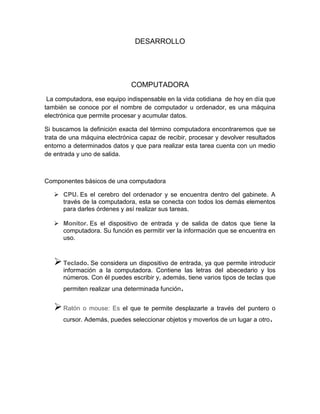 DESARROLLO
COMPUTADORA
La computadora, ese equipo indispensable en la vida cotidiana de hoy en día que
también se conoce por el nombre de computador u ordenador, es una máquina
electrónica que permite procesar y acumular datos.
Si buscamos la definición exacta del término computadora encontraremos que se
trata de una máquina electrónica capaz de recibir, procesar y devolver resultados
entorno a determinados datos y que para realizar esta tarea cuenta con un medio
de entrada y uno de salida.
Componentes básicos de una computadora
 CPU. Es el cerebro del ordenador y se encuentra dentro del gabinete. A
través de la computadora, esta se conecta con todos los demás elementos
para darles órdenes y así realizar sus tareas.
 Monitor. Es el dispositivo de entrada y de salida de datos que tiene la
computadora. Su función es permitir ver la información que se encuentra en
uso.
Teclado. Se considera un dispositivo de entrada, ya que permite introducir
información a la computadora. Contiene las letras del abecedario y los
números. Con él puedes escribir y, además, tiene varios tipos de teclas que
permiten realizar una determinada función.
Ratón o mouse: Es el que te permite desplazarte a través del puntero o
cursor. Además, puedes seleccionar objetos y moverlos de un lugar a otro.
 