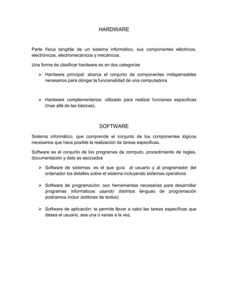 HARDWARE
Parte física tangible de un sistema informático, sus componentes eléctricos,
electrónicos, electromecánicos y mecánicos.
Una forma de clasificar hardware es en dos categorías
 Hardware principal: abarca el conjunto de componentes indispensables
necesarios para otorgar la funcionalidad de una computadora.
 Hardware complementarios: utilizado para realizar funciones especificas
(mas allá de las básicas).
SOFTWARE
Sistema informático, que comprende el conjunto de los componentes lógicos
necesarios que hace posible la realización de tareas especificas.
Software es el conjunto de los programas de computo, procedimiento de reglas,
documentación y dato as asociados
 Software de sistemas: es el que guía al usuario y al programador del
ordenador los detalles sobre el sistema incluyendo sistemas operativos
 Software de programación: son herramientas necesarias para desarrollar
programas informáticos usando distintos lenguas de programación
podríamos incluir (editores de textos)
 Software de aplicación: te permite llevar a cabo las tareas específicas que
desea el usuario, sea una o varias a la vez.
 