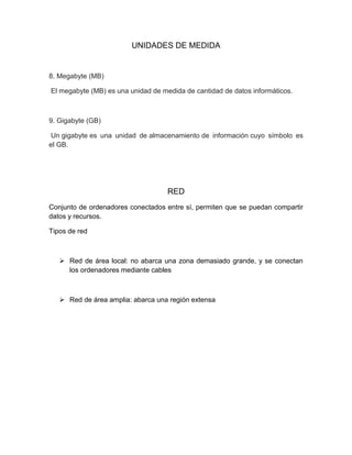 UNIDADES DE MEDIDA
8. Megabyte (MB)
El megabyte (MB) es una unidad de medida de cantidad de datos informáticos.
9. Gigabyte (GB)
Un gigabyte es una unidad de almacenamiento de información cuyo símbolo es
el GB.
RED
Conjunto de ordenadores conectados entre sí, permiten que se puedan compartir
datos y recursos.
Tipos de red
 Red de área local: no abarca una zona demasiado grande, y se conectan
los ordenadores mediante cables
 Red de área amplia: abarca una región extensa
 