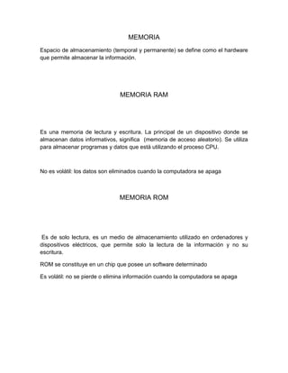 MEMORIA
Espacio de almacenamiento (temporal y permanente) se define como el hardware
que permite almacenar la información.
MEMORIA RAM
Es una memoria de lectura y escritura. La principal de un dispositivo donde se
almacenan datos informativos, significa (memoria de acceso aleatorio). Se utiliza
para almacenar programas y datos que está utilizando el proceso CPU.
No es volátil: los datos son eliminados cuando la computadora se apaga
MEMORIA ROM
Es de solo lectura, es un medio de almacenamiento utilizado en ordenadores y
dispositivos eléctricos, que permite solo la lectura de la información y no su
escritura.
ROM se constituye en un chip que posee un software determinado
Es volátil: no se pierde o elimina información cuando la computadora se apaga
 