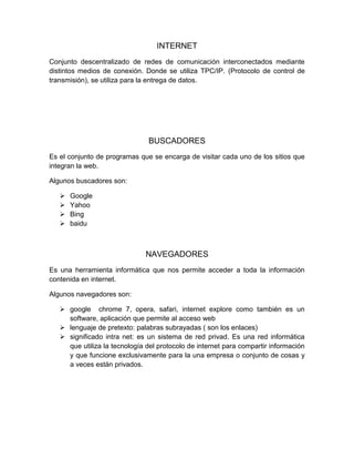 INTERNET
Conjunto descentralizado de redes de comunicación interconectados mediante
distintos medios de conexión. Donde se utiliza TPC/IP. (Protocolo de control de
transmisión), se utiliza para la entrega de datos.
BUSCADORES
Es el conjunto de programas que se encarga de visitar cada uno de los sitios que
integran la web.
Algunos buscadores son:
 Google
 Yahoo
 Bing
 baidu
NAVEGADORES
Es una herramienta informática que nos permite acceder a toda la información
contenida en internet.
Algunos navegadores son:
 google chrome 7, opera, safari, internet explore como también es un
software, aplicación que permite al acceso web
 lenguaje de pretexto: palabras subrayadas ( son los enlaces)
 significado intra net: es un sistema de red privad. Es una red informática
que utiliza la tecnología del protocolo de internet para compartir información
y que funcione exclusivamente para la una empresa o conjunto de cosas y
a veces están privados.
 