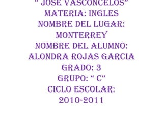 Escuela Sec. Gral. N° 2“ José Vasconcelos”Materia: InglesNombre del lugar: MonterreyNombre del alumno: Alondra Rojas GarciaGrado: 3Grupo: “ C”Ciclo Escolar:2010-2011 