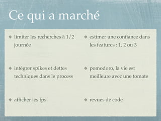 Ce qui a marché
limiter les recherches à 1/2   estimer une conﬁance dans
journée                        les features : 1, 2 ou 3



intégrer spikes et dettes      pomodoro, la vie est
techniques dans le process     meilleure avec une tomate



afﬁcher les fps                revues de code
 