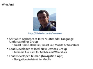 Who Am I
• Software Architect at Intel Multimodal Language
Understanding Group
• Smart Home, Robotics, Smart Car, Mobile & Wearables
• Lead Developer at Intel New Devices Group
• Personal Assistant for Mobile and Wearables
• Lead Developer Telmap (Navigation App)
• Navigation Assistant for Mobile
https://il.linkedin.com/in/aloneirew
 