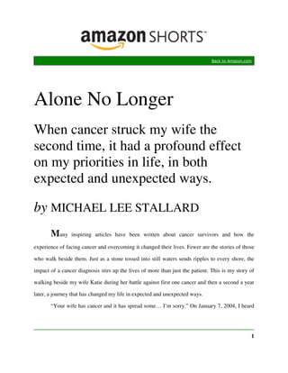Back to Amazon.com




Alone No Longer
When cancer struck my wife the
second time, it had a profound effect
on my priorities in life, in both
expected and unexpected ways.

by MICHAEL LEE STALLARD
       Many     inspiring articles have been written about cancer survivors and how the

experience of facing cancer and overcoming it changed their lives. Fewer are the stories of those

who walk beside them. Just as a stone tossed into still waters sends ripples to every shore, the

impact of a cancer diagnosis stirs up the lives of more than just the patient. This is my story of

walking beside my wife Katie during her battle against first one cancer and then a second a year

later, a journey that has changed my life in expected and unexpected ways.

       “Your wife has cancer and it has spread some… I’m sorry.” On January 7, 2004, I heard




                                                                                                1
 