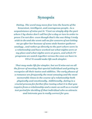 - 12 -
Synopsis
Dating. The word may move fear into the hearts of the
brawniest, intelligent, and courageous people. As a
acquaintance of mine put it: “Cant we simply skip the part
where I by choice don’t call her for a day or two in order to
prove I’m not dire- even though that’s the one thing I truly
wish to do-and she wont call me for concern of not letting
me go after her because of some stale hunter-gatherer
analogy , and rather go directly to the part where were in
a relationship and have worked out what nights were at
my place and what nights were at yours, and which TV
programs we watch together versus the ones we have to
TiVo? It would make life such simpler.
That may make life far simpler, but we'd miss out on all
the fervor of meeting that special individual and getting to
recognize all their tastes and oddities. The early phases of
a romance are frequently the most amusing and the most
memorable times in the course of a relationship-both
physically and emotionally. Additionally, dating is a
crucial process for further fine-tuning what it is that you
require from a relationship and a mate as well as a crucial
test period for deciding if that individual who so attracts
and interests you is really correct for you.
 