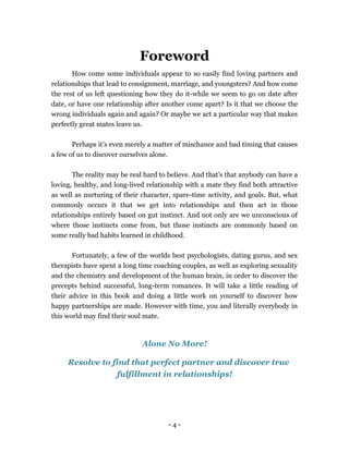 - 4 -
Foreword
How come some individuals appear to so easily find loving partners and
relationships that lead to consignment, marriage, and youngsters? And how come
the rest of us left questioning how they do it-while we seem to go on date after
date, or have one relationship after another come apart? Is it that we choose the
wrong individuals again and again? Or maybe we act a particular way that makes
perfectly great mates leave us.
Perhaps it’s even merely a matter of mischance and bad timing that causes
a few of us to discover ourselves alone.
The reality may be real hard to believe. And that's that anybody can have a
loving, healthy, and long-lived relationship with a mate they find both attractive
as well as nurturing of their character, spare-time activity, and goals. But, what
commonly occurs it that we get into relationships and then act in those
relationships entirely based on gut instinct. And not only are we unconscious of
where those instincts come from, but those instincts are commonly based on
some really bad habits learned in childhood.
Fortunately, a few of the worlds best psychologists, dating gurus, and sex
therapists have spent a long time coaching couples, as well as exploring sexuality
and the chemistry and development of the human brain, in order to discover the
precepts behind successful, long-term romances. It will take a little reading of
their advice in this book and doing a little work on yourself to discover how
happy partnerships are made. However with time, you and literally everybody in
this world may find their soul mate.
Alone No More!
Resolve to find that perfect partner and discover true
fulfillment in relationships!
 