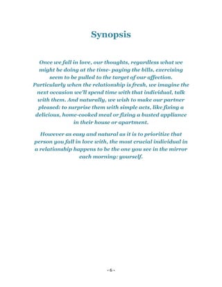- 6 -
Synopsis
Once we fall in love, our thoughts, regardless what we
might be doing at the time- paying the bills, exercising
seem to be pulled to the target of our affection.
Particularly when the relationship is fresh, we imagine the
next occasion we'll spend time with that individual, talk
with them. And naturally, we wish to make our partner
pleased: to surprise them with simple acts, like fixing a
delicious, home-cooked meal or fixing a busted appliance
in their house or apartment.
However as easy and natural as it is to prioritize that
person you fall in love with, the most crucial individual in
a relationship happens to be the one you see in the mirror
each morning: yourself.
 