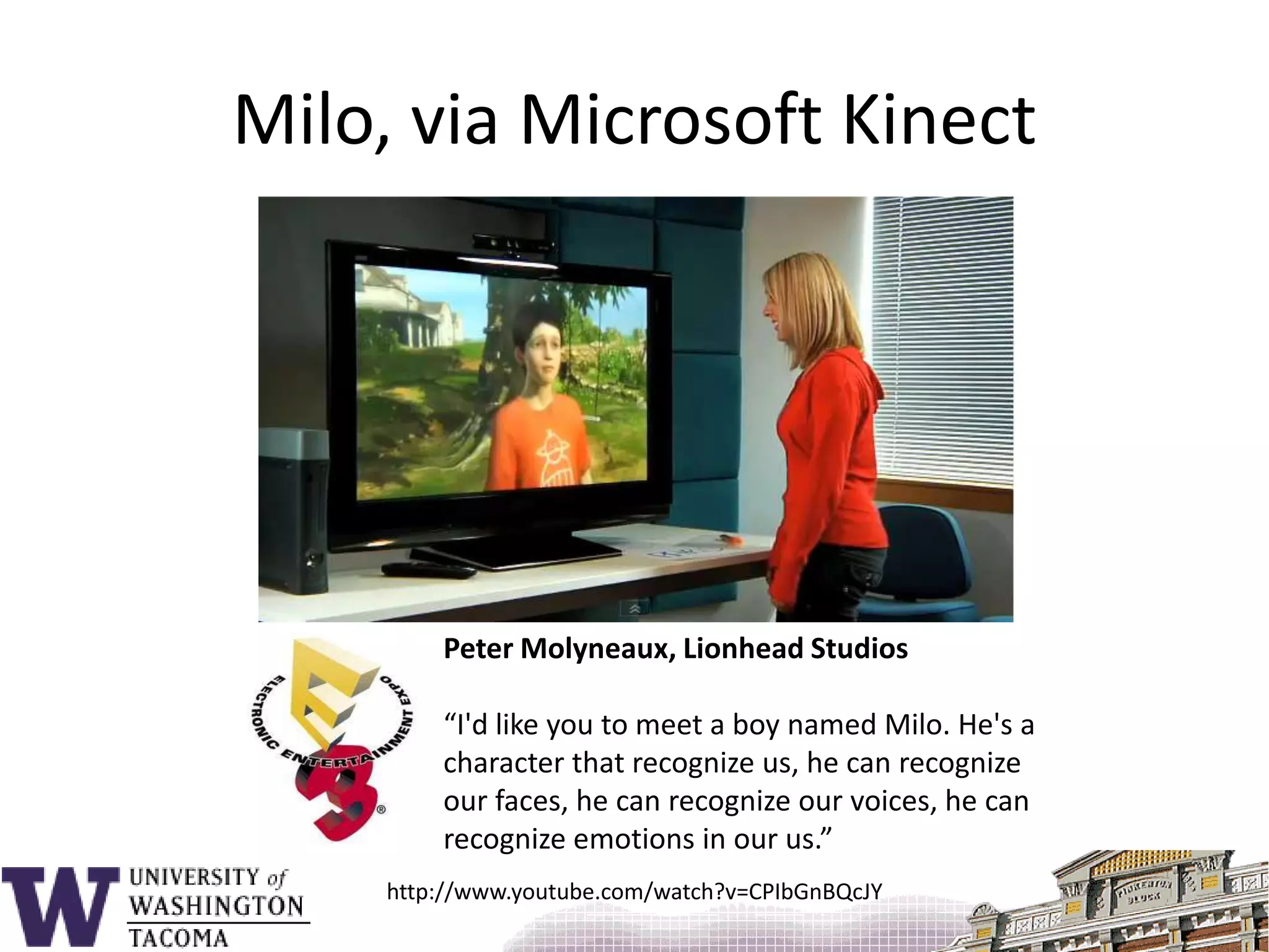 Milo, via Microsoft KinectPeter Molyneaux, Lionhead Studios“I'd like you to meet a boy named Milo. He's a character that recognize us, he can recognize our faces, he can recognize our voices, he can recognize emotions in our us.”http://www.youtube.com/watch?v=CPIbGnBQcJY