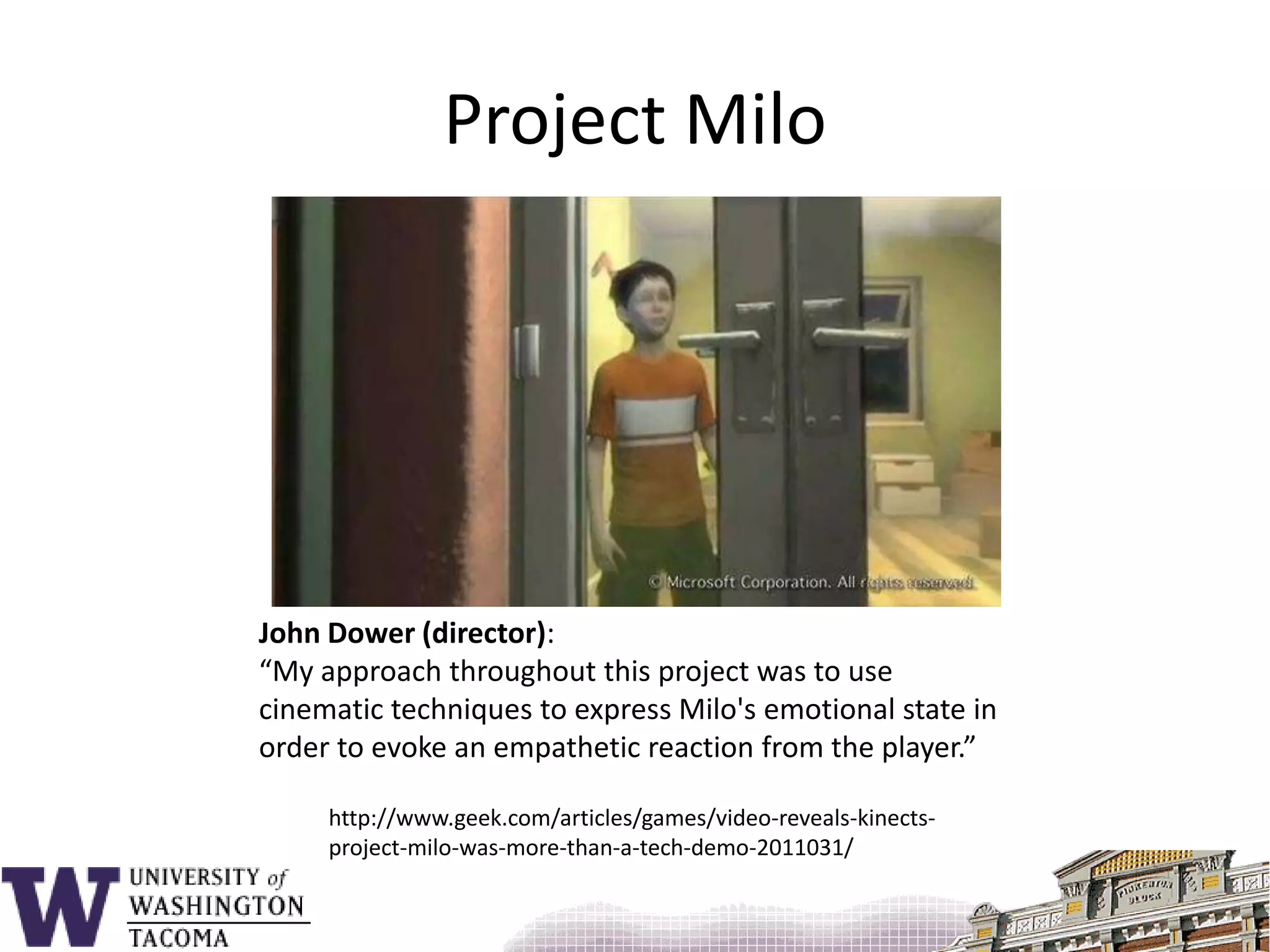Project MiloJohn Dower (director):“My approach throughout this project was to use cinematic techniques to express Milo's emotional state in order to evoke an empathetic reaction from the player.”http://www.geek.com/articles/games/video-reveals-kinects-project-milo-was-more-than-a-tech-demo-2011031/