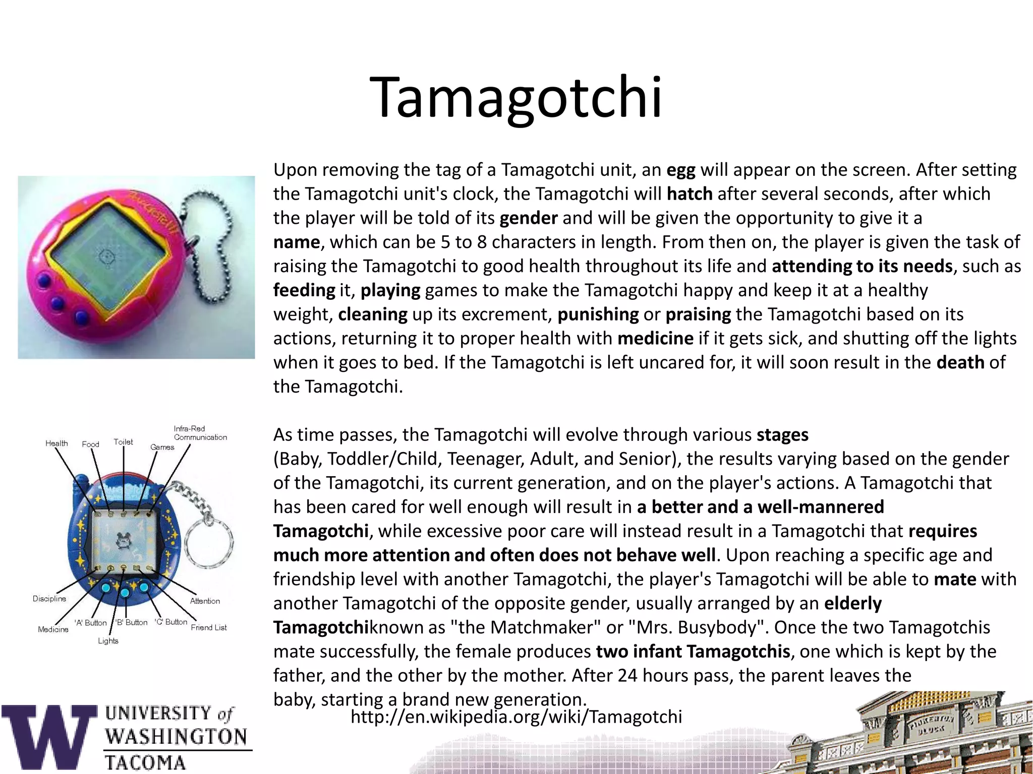 TamagotchiUpon removing the tag of a Tamagotchi unit, an egg will appear on the screen. After setting the Tamagotchi unit's clock, the Tamagotchi will hatch after several seconds, after which the player will be told of its gender and will be given the opportunity to give it a name, which can be 5 to 8 characters in length. From then on, the player is given the task of raising the Tamagotchi to good health throughout its life and attending to its needs, such as feeding it, playing games to make the Tamagotchi happy and keep it at a healthy weight, cleaning up its excrement, punishing or praising the Tamagotchi based on its actions, returning it to proper health with medicine if it gets sick, and shutting off the lights when it goes to bed. If the Tamagotchi is left uncared for, it will soon result in the death of the Tamagotchi.As time passes, the Tamagotchi will evolve through various stages (Baby, Toddler/Child, Teenager, Adult, and Senior), the results varying based on the gender of the Tamagotchi, its current generation, and on the player's actions. A Tamagotchi that has been cared for well enough will result in a better and a well-mannered Tamagotchi, while excessive poor care will instead result in a Tamagotchi that requires much more attention and often does not behave well. Upon reaching a specific age and friendship level with another Tamagotchi, the player's Tamagotchi will be able to mate with another Tamagotchi of the opposite gender, usually arranged by an elderly Tamagotchiknown as "the Matchmaker" or "Mrs. Busybody". Once the two Tamagotchis mate successfully, the female produces two infant Tamagotchis, one which is kept by the father, and the other by the mother. After 24 hours pass, the parent leaves the baby, starting a brand new generation.http://en.wikipedia.org/wiki/Tamagotchi