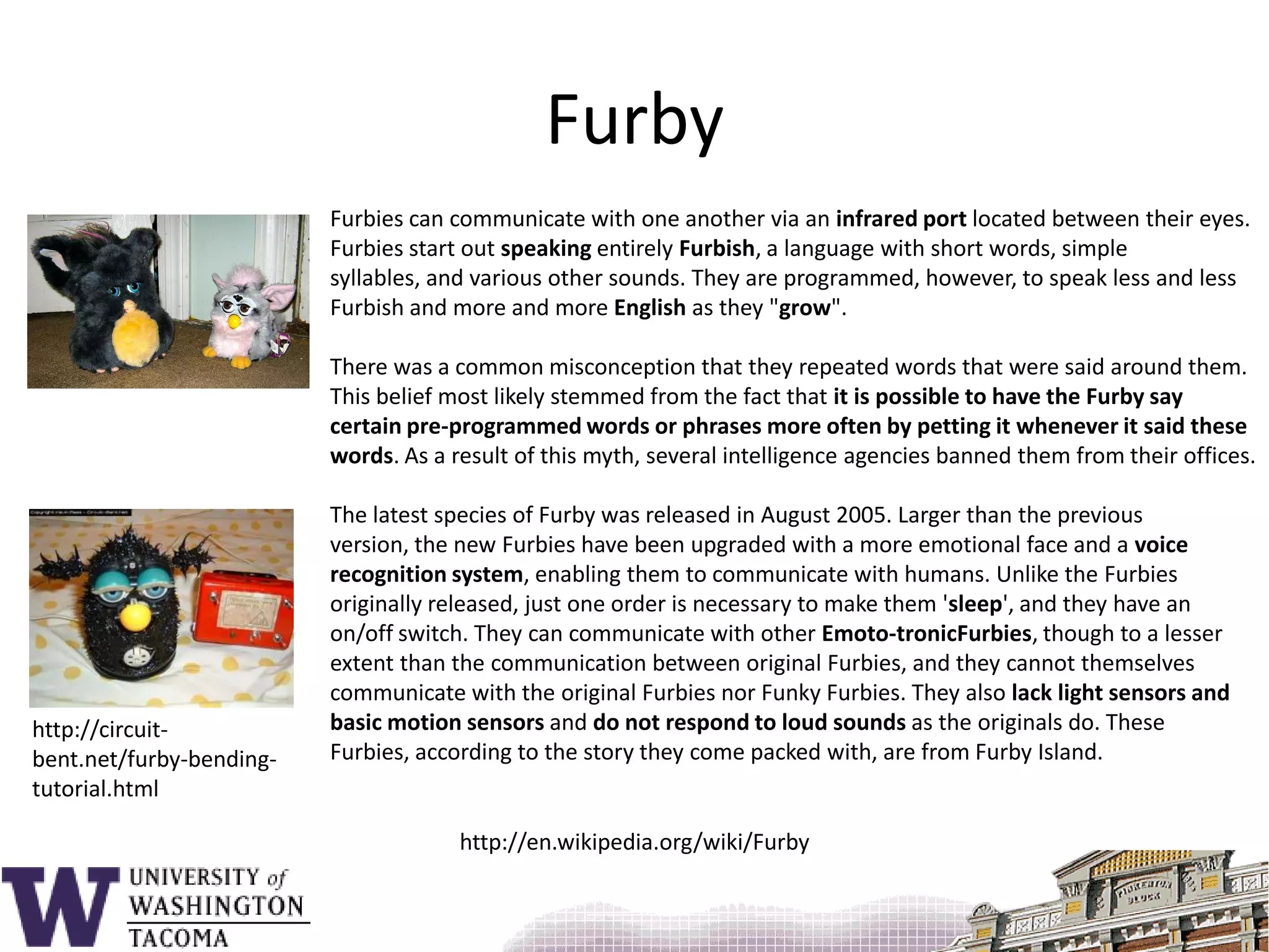 FurbyFurbies can communicate with one another via an infrared port located between their eyes. Furbies start out speaking entirely Furbish, a language with short words, simple syllables, and various other sounds. They are programmed, however, to speak less and less Furbish and more and more English as they "grow".There was a common misconception that they repeated words that were said around them. This belief most likely stemmed from the fact that it is possible to have the Furby say certain pre-programmed words or phrases more often by petting it whenever it said these words. As a result of this myth, several intelligence agencies banned them from their offices.The latest species of Furby was released in August 2005. Larger than the previous version, the new Furbies have been upgraded with a more emotional face and a voice recognition system, enabling them to communicate with humans. Unlike the Furbies originally released, just one order is necessary to make them 'sleep', and they have an on/off switch. They can communicate with other Emoto-tronicFurbies, though to a lesser extent than the communication between original Furbies, and they cannot themselves communicate with the original Furbies nor Funky Furbies. They also lack light sensors and basic motion sensors and do not respond to loud sounds as the originals do. These Furbies, according to the story they come packed with, are from Furby Island.http://circuit-bent.net/furby-bending-tutorial.htmlhttp://en.wikipedia.org/wiki/Furby