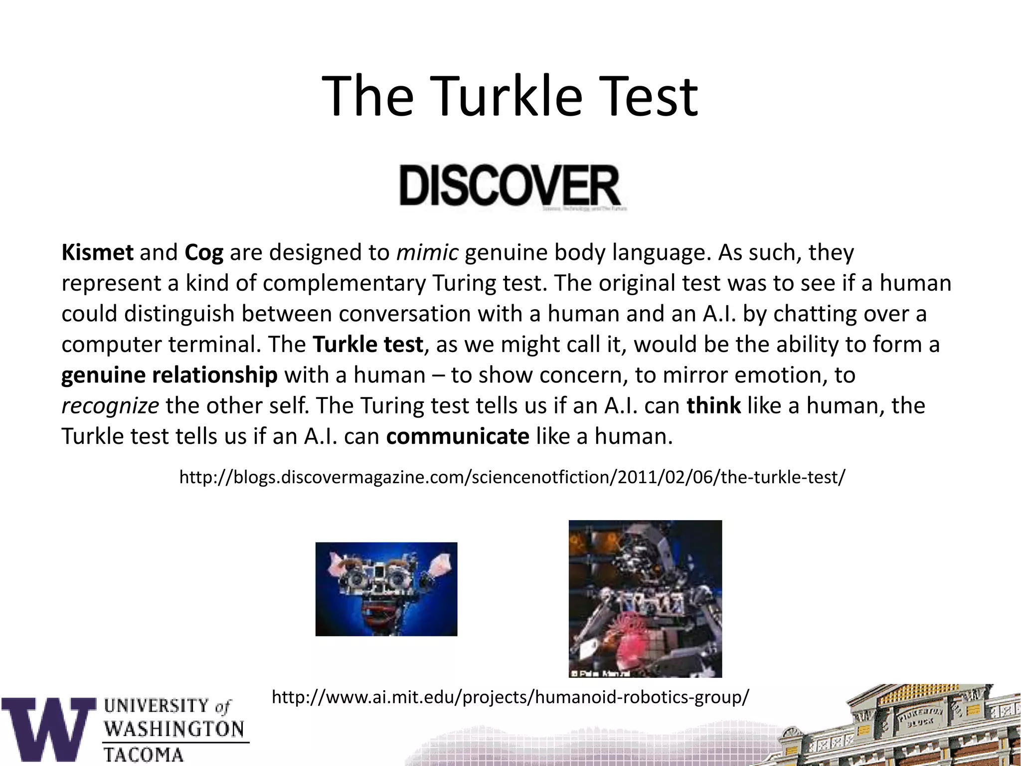 The Turkle TestKismet and Cog are designed to mimic genuine body language. As such, they represent a kind of complementary Turing test. The original test was to see if a human could distinguish between conversation with a human and an A.I. by chatting over a computer terminal. The Turkle test, as we might call it, would be the ability to form a genuine relationship with a human – to show concern, to mirror emotion, to recognize the other self. The Turing test tells us if an A.I. can think like a human, the Turkle test tells us if an A.I. can communicate like a human.http://blogs.discovermagazine.com/sciencenotfiction/2011/02/06/the-turkle-test/http://www.ai.mit.edu/projects/humanoid-robotics-group/