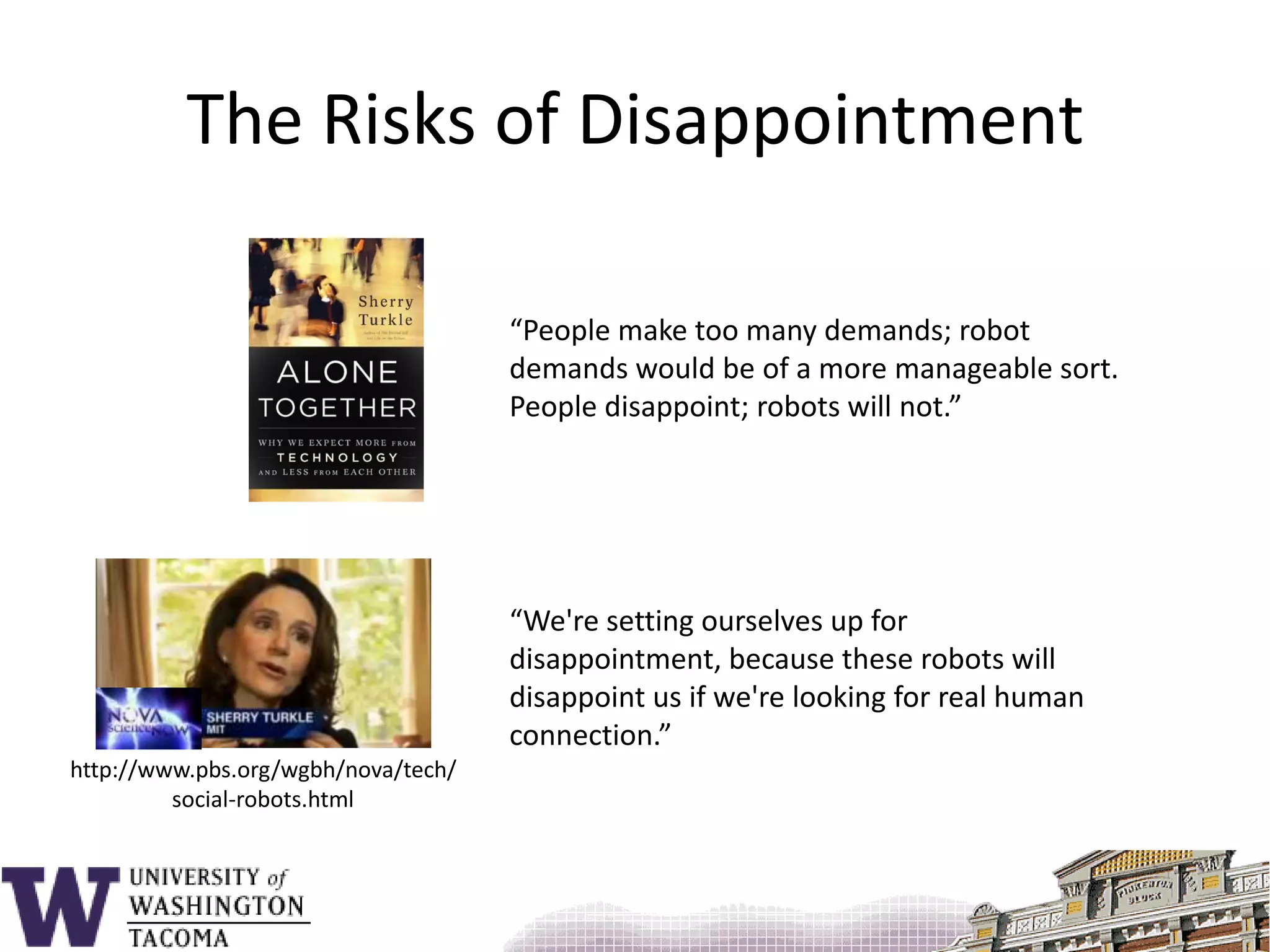 The Risks of Disappointment“People make too many demands; robot demands would be of a more manageable sort. People disappoint; robots will not.”“We're setting ourselves up for disappointment, because these robots will disappoint us if we're looking for real human connection.”http://www.pbs.org/wgbh/nova/tech/social-robots.html