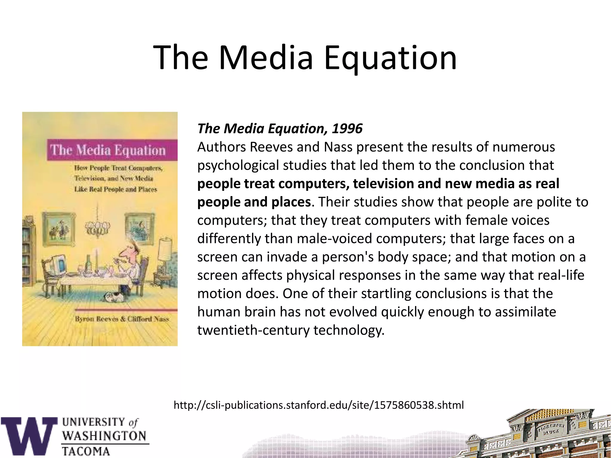 The Media EquationThe Media Equation, 1996Authors Reeves and Nass present the results of numerous psychological studies that led them to the conclusion that people treat computers, television and new media as real people and places. Their studies show that people are polite to computers; that they treat computers with female voices differently than male-voiced computers; that large faces on a screen can invade a person's body space; and that motion on a screen affects physical responses in the same way that real-life motion does. One of their startling conclusions is that the human brain has not evolved quickly enough to assimilate twentieth-century technology.http://csli-publications.stanford.edu/site/1575860538.shtml