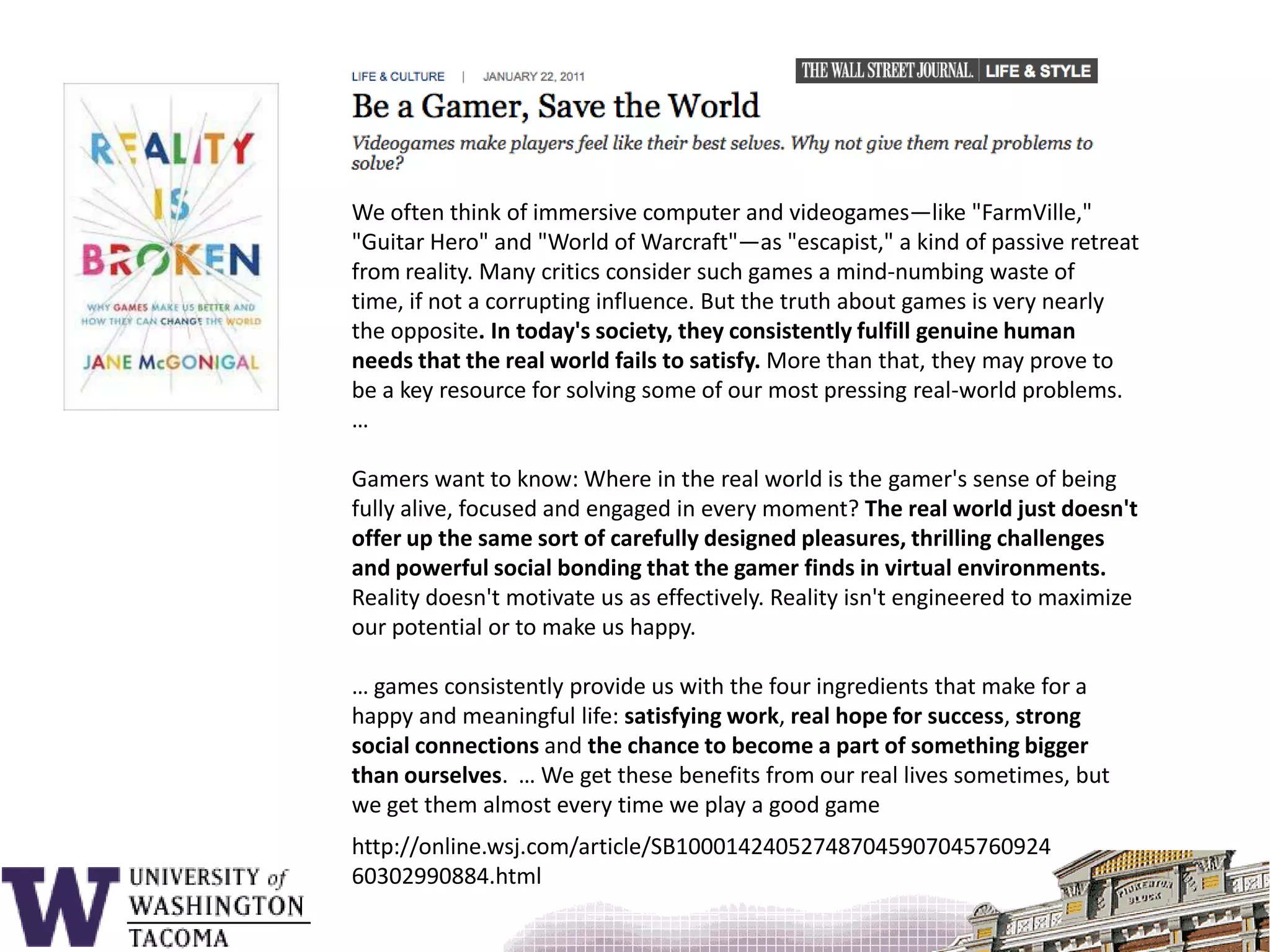 We often think of immersive computer and videogames—like "FarmVille," "Guitar Hero" and "World of Warcraft"—as "escapist," a kind of passive retreat from reality. Many critics consider such games a mind-numbing waste of time, if not a corrupting influence. But the truth about games is very nearly the opposite. In today's society, they consistently fulfill genuine human needs that the real world fails to satisfy. More than that, they may prove to be a key resource for solving some of our most pressing real-world problems.  …Gamers want to know: Where in the real world is the gamer's sense of being fully alive, focused and engaged in every moment? The real world just doesn't offer up the same sort of carefully designed pleasures, thrilling challenges and powerful social bonding that the gamer finds in virtual environments. Reality doesn't motivate us as effectively. Reality isn't engineered to maximize our potential or to make us happy.… games consistently provide us with the four ingredients that make for a happy and meaningful life: satisfying work, real hope for success, strong social connections and the chance to become a part of something bigger than ourselves.  … We get these benefits from our real lives sometimes, but we get them almost every time we play a good gamehttp://online.wsj.com/article/SB10001424052748704590704576092460302990884.html