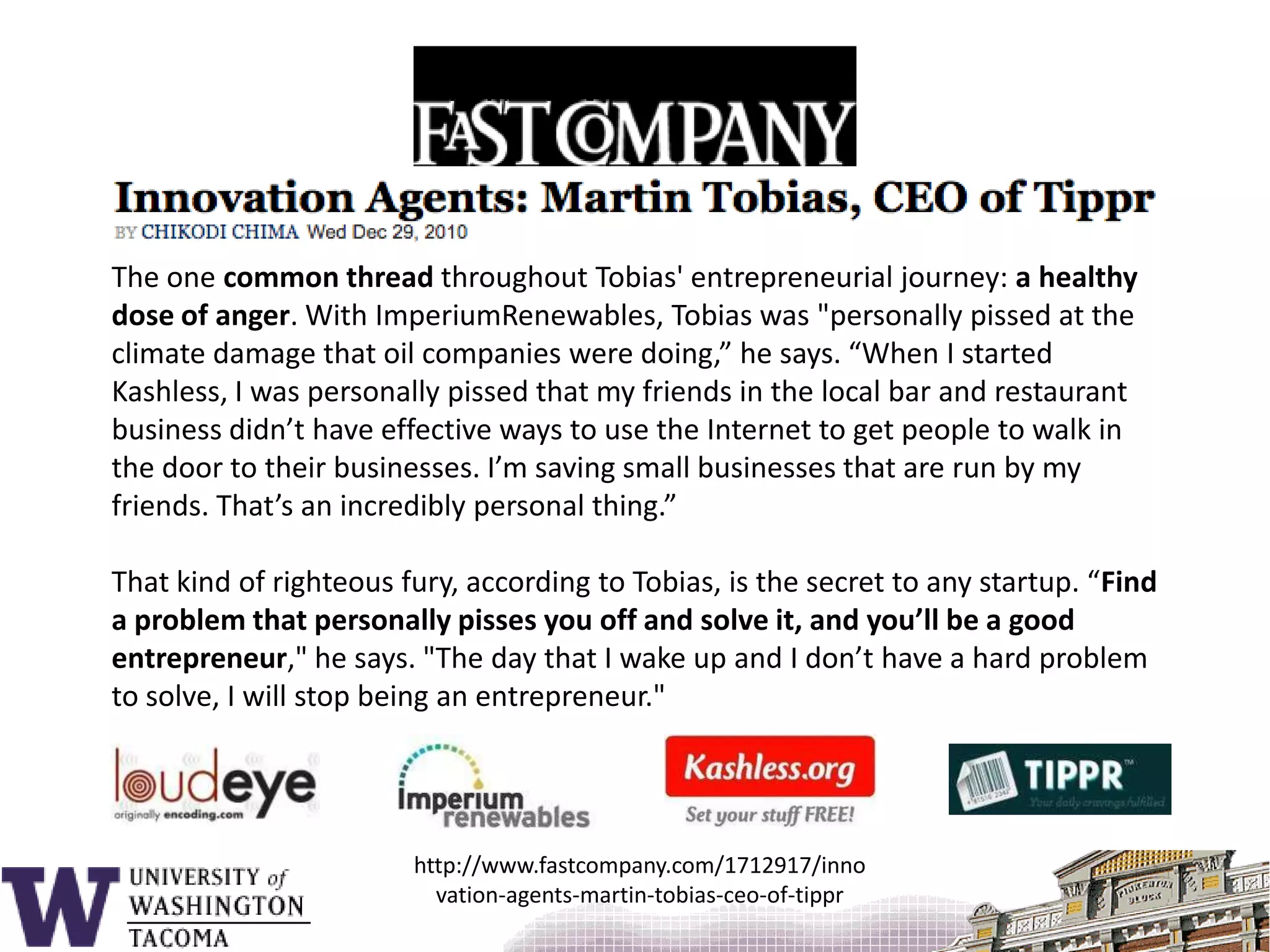 The one common thread throughout Tobias' entrepreneurial journey: a healthy dose of anger. With ImperiumRenewables, Tobias was "personally pissed at the climate damage that oil companies were doing,” he says. “When I started Kashless, I was personally pissed that my friends in the local bar and restaurant business didn’t have effective ways to use the Internet to get people to walk in the door to their businesses. I’m saving small businesses that are run by my friends. That’s an incredibly personal thing.”That kind of righteous fury, according to Tobias, is the secret to any startup. “Find a problem that personally pisses you off and solve it, and you’ll be a good entrepreneur," he says. "The day that I wake up and I don’t have a hard problem to solve, I will stop being an entrepreneur."http://www.fastcompany.com/1712917/innovation-agents-martin-tobias-ceo-of-tippr