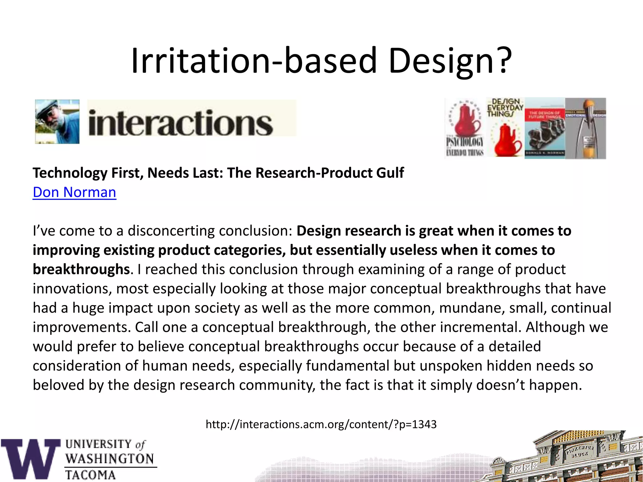 http://interactions.acm.org/content/?p=1343Irritation-based Design?Technology First, Needs Last: The Research-Product GulfDon NormanI’ve come to a disconcerting conclusion: Design research is great when it comes to improving existing product categories, but essentially useless when it comes to breakthroughs. I reached this conclusion through examining of a range of product innovations, most especially looking at those major conceptual breakthroughs that have had a huge impact upon society as well as the more common, mundane, small, continual improvements. Call one a conceptual breakthrough, the other incremental. Although we would prefer to believe conceptual breakthroughs occur because of a detailed consideration of human needs, especially fundamental but unspoken hidden needs so beloved by the design research community, the fact is that it simply doesn’t happen.