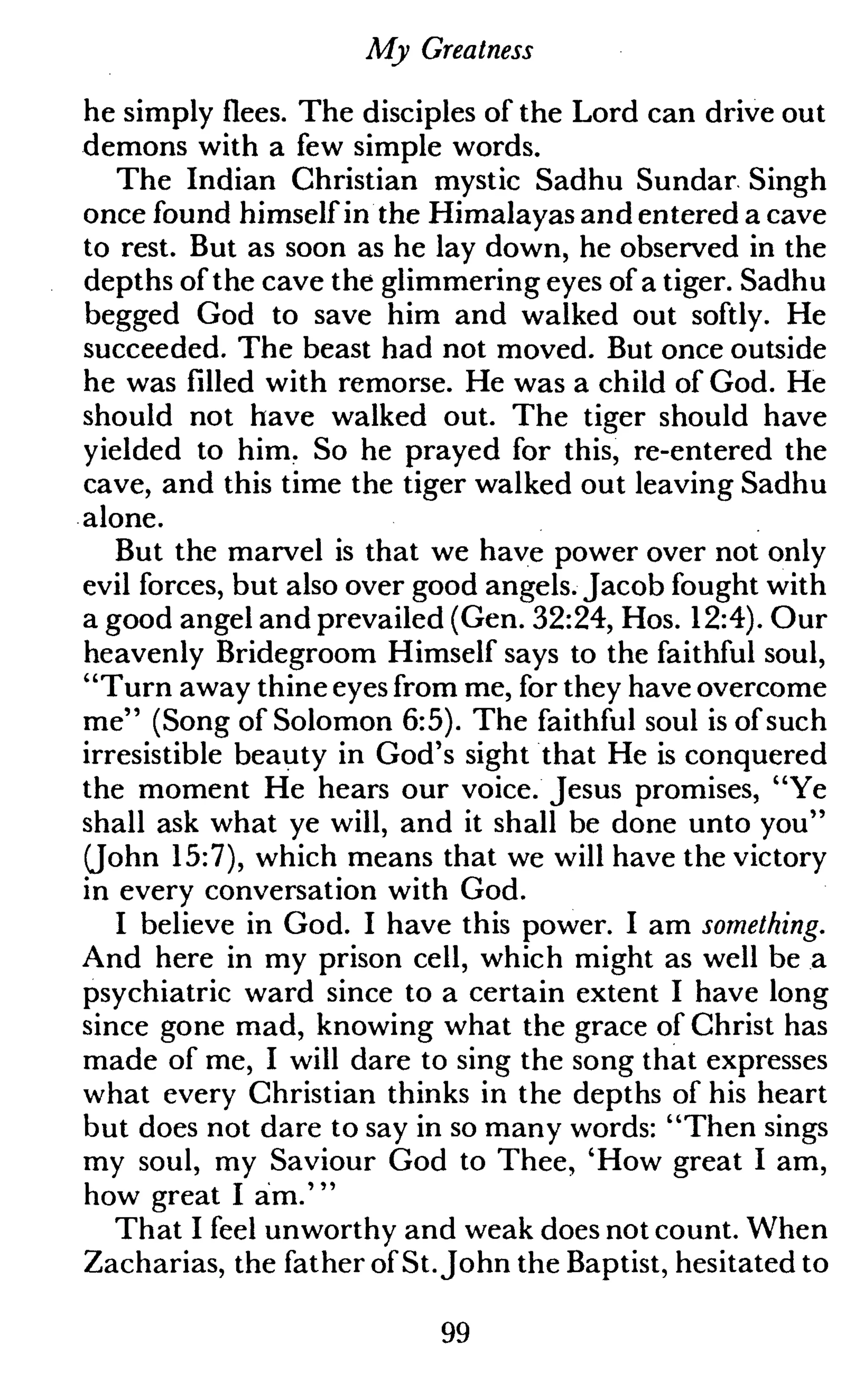 My Greatness
he simply flees. The disciples of the Lord can drive out
demons with a few simple words.
The Indian Christian mystic Sadhu Sundar Singh
once found himself in the Himalayas and entered a cave
to rest. But as soon as he lay down, he observed in the
depths of the cave the glimmering eyes of a tiger. Sadhu
begged God to save him and walked out softly. He
succeeded. The beast had not moved. But once outside
he was filled with remorse. He was a child of God. He
should not have walked out. The tiger should have
yielded to him. So he prayed for this, re-entered the
cave, and this time the tiger walked out leaving Sadhu
alone.
But the marvel is that we have power over not only
evil forces, but also over good angels. Jacob fought with
a good angel and prevailed (Gen. 32:24, Hos. 12:4). Our
heavenly Bridegroom Himself says to the faithful soul,
"Turn away thine eyes from me, for they have overcome
me" (Song of Solomon 6:5). The faithful soul is of such
irresistible beauty in God's sight that He is conquered
the moment He hears our voice. Jesus promises, "Ye
shall ask what ye will, and it shall be done unto you"
(John 15:7), which means that we will have the victory
in every conversation with God.
I believe in God. I have this power. I am something.
And here in my prison cell, which might as well be a
psychiatric ward since to a certain extent I have long
since gone mad, knowing what the grace of Christ has
made of me, I will dare to sing the song that expresses
what every Christian thinks in the depths of his heart
but does not dare to say in so many words: "Then sings
my soul, my Saviour God to Thee, 'How great I am,
how great I am.'"
That I feel unworthy and weak does not count. When
Zacharias, the father of St.John the Baptist, hesitated to
99
 