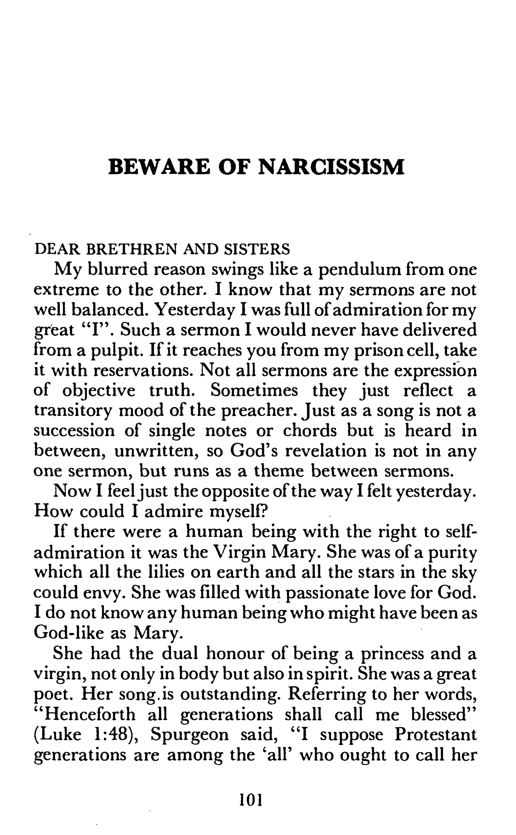 BEWARE OF NARCISSISM
DEAR BRETHREN AND SISTERS
My blurred reason swings like a pendulum from one
extreme to the other. I know that my sermons are not
well balanced. Yesterday I was full ofadmiration for my
great "I". Such a sermon I would never have delivered
from a pulpit. If it reaches you from my prison cell, take
it with reservations. Not all sermons are the expression
of objective truth. Sometimes they just reflect a
transitory mood of the preacher. Just as a song is not a
succession of single notes or chords but is heard in
between, unwritten, so God's revelation is not in any
one sermon, but runs as a theme between sermons.
Now I feeljust the opposite ofthe way I felt yesterday.
How could I admire myself?
If there were a human being with the right to self-
admiration it was the Virgin Mary. She was of a purity
which all the lilies on earth and all the stars in the sky
could envy. She was filled with passionate love for God.
I do not know any human being who might have been as
God-like as Mary.
She had the dual honour of being a princess and a
virgin, not only in body but also in spirit. She was a great
poet. Her song,is outstanding. Referring to her words,
"Henceforth all generations shall call me blessed"
(Luke 1:48), Spurgeon said, "I suppose Protestant
generations are among the 'all' who ought to call her
101
 