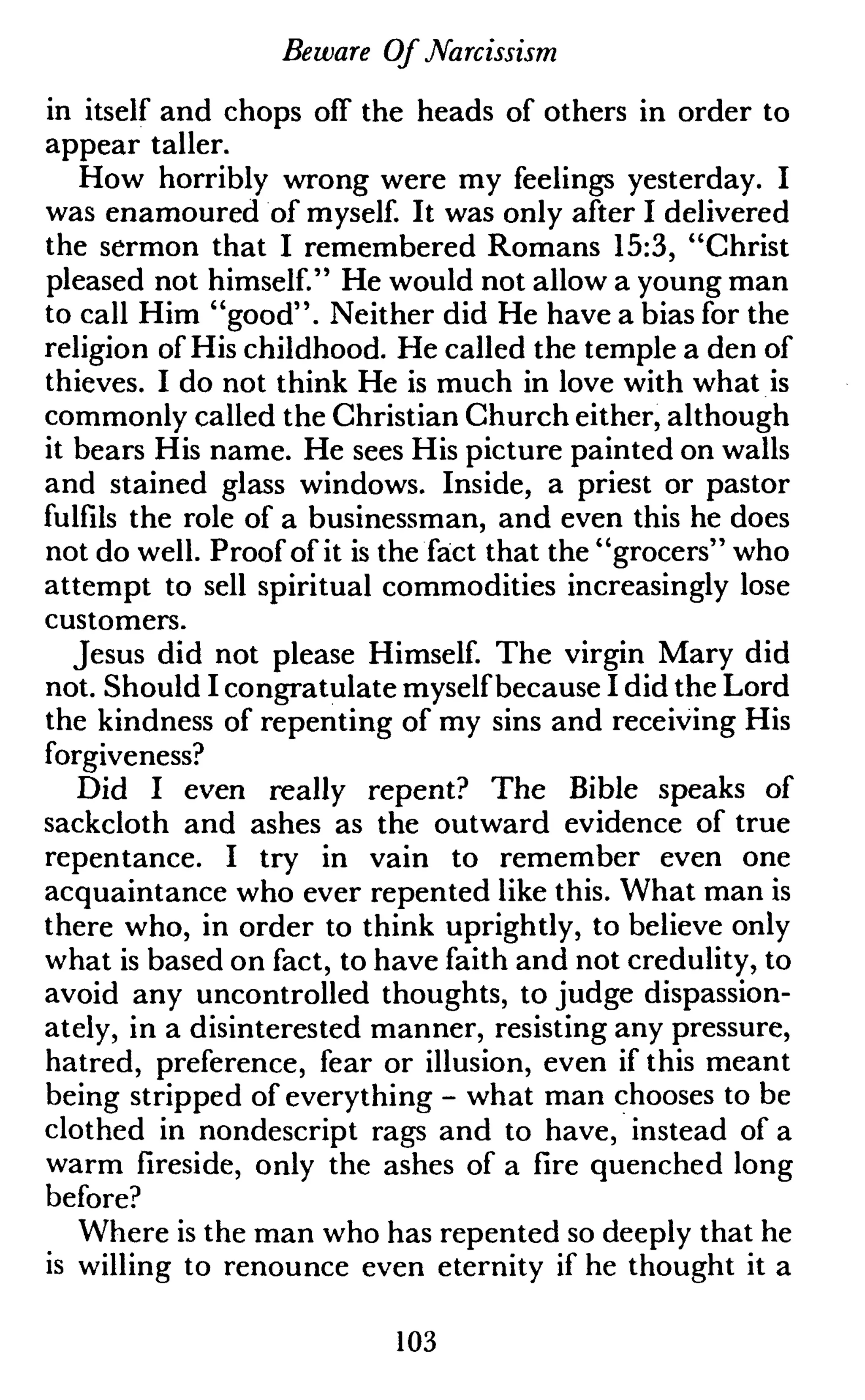 Beware Of Narcissism
in itself and chops off the heads of others in order to
appear taller.
How horribly wrong were my feelings yesterday. I
was enamoured of myself. It was only after I delivered
the sermon that I remembered Romans 15:3, "Christ
pleased not himself." He would not allow a young man
to call Him "good". Neither did He have a bias for the
religion of His childhood. He called the temple a den of
thieves. I do not think He is much in love with what is
commonly called the Christian Church either, although
it bears His name. He sees His picture painted on walls
and stained glass windows. Inside, a priest or pastor
fulfils the role of a businessman, and even this he does
not do well. Proof of it is the fact that the "grocers" who
attempt to sell spiritual commodities increasingly lose
customers.
Jesus did not please Himself. The virgin Mary did
not. Should I congratulate myself because I did the Lord
the kindness of repenting of my sins and receiving His
forgiveness?
Did I even really repent? The Bible speaks of
sackcloth and ashes as the outward evidence of true
repentance. I try in vain to remember even one
acquaintance who ever repented like this. What man is
there who, in order to think uprightly, to believe only
what is based on fact, to have faith and not credulity, to
avoid any uncontrolled thoughts, to judge dispassion-
ately, in a disinterested manner, resisting any pressure,
hatred, preference, fear or illusion, even if this meant
being stripped of everything - what man chooses to be
clothed in nondescript rags and to have, instead of a
warm fireside, only the ashes of a fire quenched long
before?
Where is the man who has repented so deeply that he
is willing to renounce even eternity if he thought it a
103
 