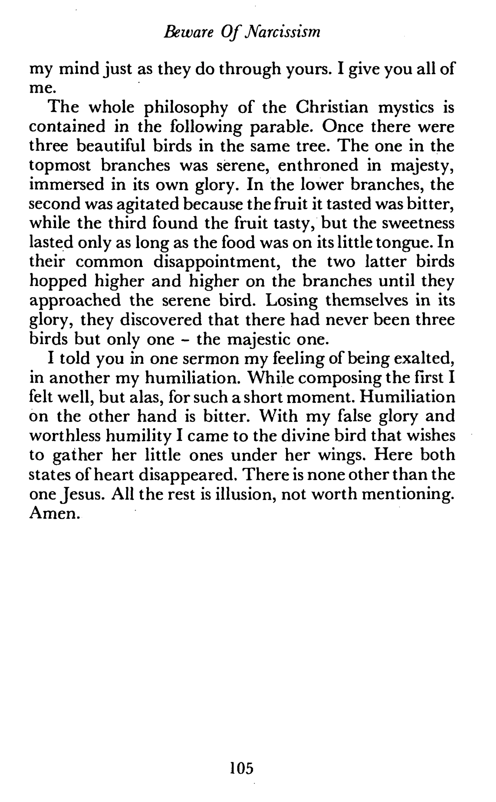 Beware Of Narcissism
my mind just as they do through yours. I give you all of
me.
The whole philosophy of the Christian mystics is
contained in the following parable. Once there were
three beautiful birds in the same tree. The one in the
topmost branches was serene, enthroned in majesty,
immersed in its own glory. In the lower branches, the
second was agitated because the fruit it tasted was bitter,
while the third found the fruit tasty, but the sweetness
lasted only as long as the food was on its little tongue. In
their common disappointment, the two latter birds
hopped higher and higher on the branches until they
approached the serene bird. Losing themselves in its
glory, they discovered that there had never been three
birds but only one - the majestic one.
I told you in one sermon my feeling of being exalted,
in another my humiliation. While composing the first I
felt well, but alas, for such a short moment. Humiliation
on the other hand is bitter. With my false glory and
worthless humility I came to the divine bird that wishes
to gather her little ones under her wings. Here both
states of heart disappeared. There is none other than the
one Jesus. All the rest is illusion, not worth mentioning.
Amen.
105
 