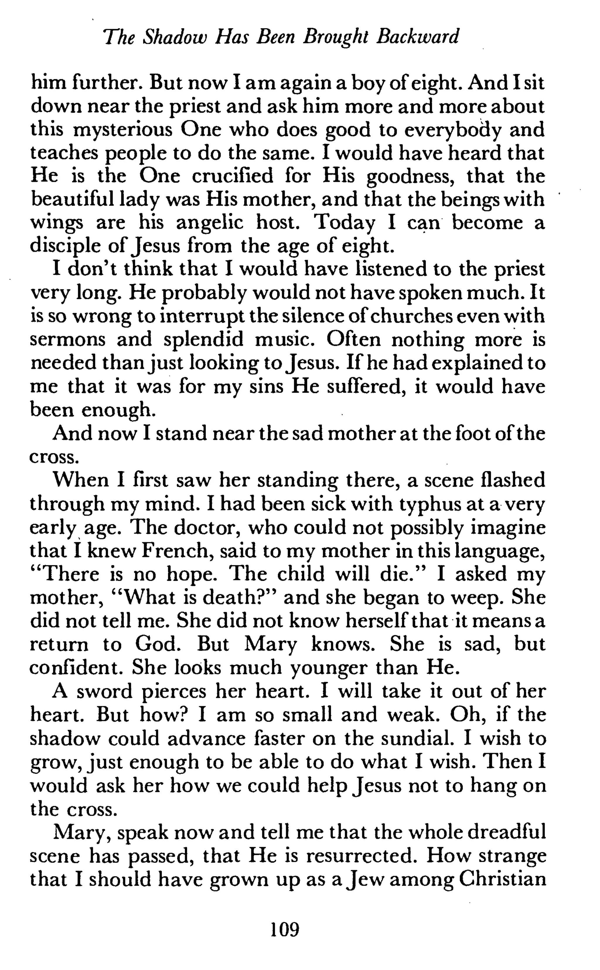 The Shadow Has Been Brought Backward
him further. But now I am again a boy of eight. And I sit
down near the priest and ask him more and more about
this mysterious One who does good to everybody and
teaches people to do the same. I would have heard that
He is the One crucified for His goodness, that the
beautiful lady was His mother, and that the beings with
wings are his angelic host. Today I can become a
disciple of Jesus from the age of eight.
I don't think that I would have listened to the priest
very long. He probably would not have spoken much. It
is so wrong to interrupt the silence of churches even with
sermons and splendid music. Often nothing more is
needed than just looking toJesus. If he had explained to
me that it was for my sins He suffered, it would have
been enough.
And now I stand near the sad mother at the foot of the
cross.
When I first saw her standing there, a scene flashed
through my mind. I had been sick with typhus at a very
early age. The doctor, who could not possibly imagine
that I knew French, said to my mother in this language,
"There is no hope. The child will die." I asked my
mother, "What is death?" and she began to weep. She
did not tell me. She did not know herself that it means a
return to God. But Mary knows. She is sad, but
confident. She looks much younger than He.
A sword pierces her heart. I will take it out of her
heart. But how? I am so small and weak. Oh, if the
shadow could advance faster on the sundial. I wish to
grow, just enough to be able to do what I wish. Then I
would ask her how we could help Jesus not to hang on
the cross.
Mary, speak now and tell me that the whole dreadful
scene has passed, that He is resurrected. How strange
that I should have grown up as a Jew among Christian
109
 