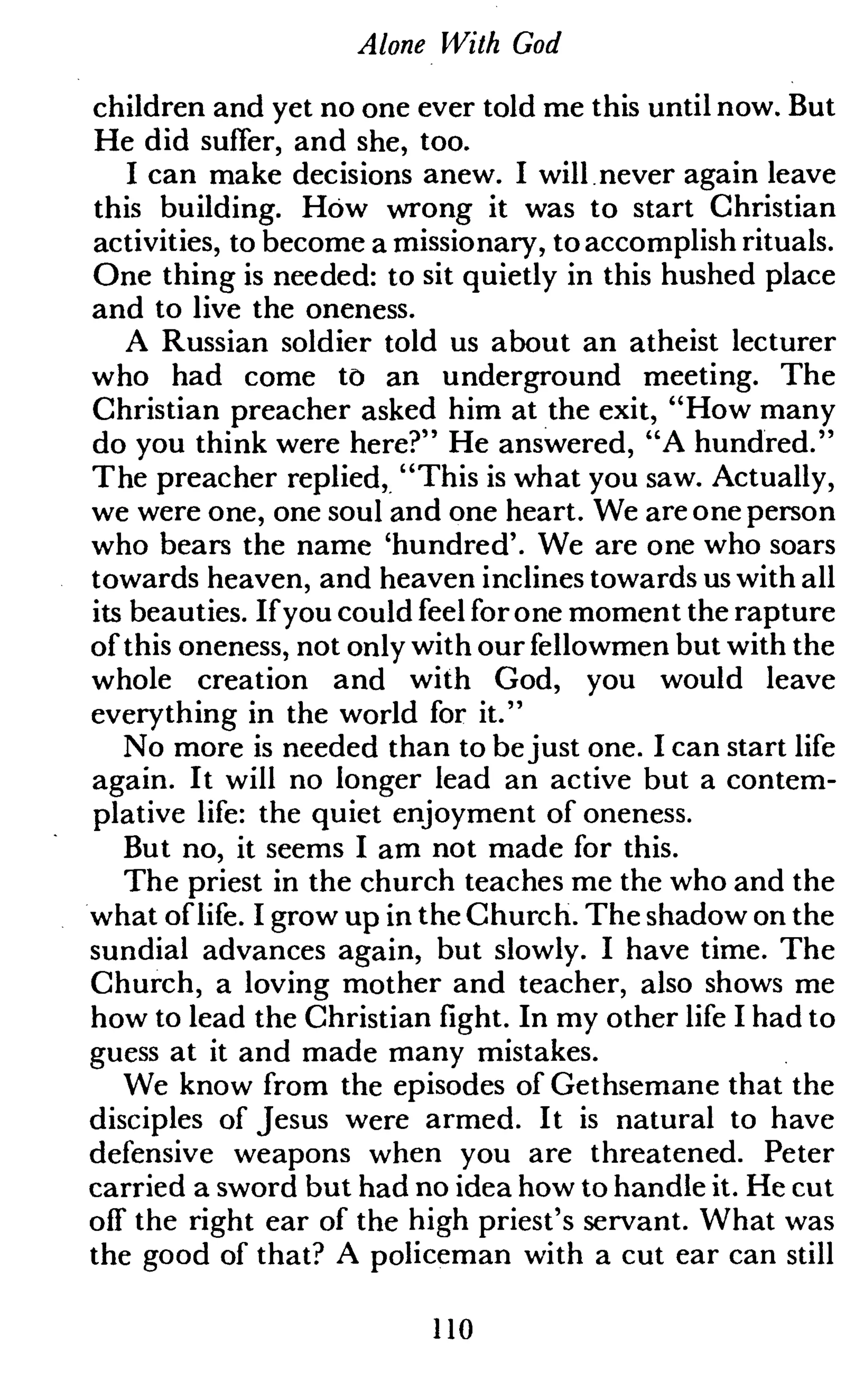 Alone With God
children and yet no one ever told me this until now. But
He did suffer, and she, too.
I can make decisions anew. I will never again leave
this building. How wrong it was to start Christian
activities, to become a missionary, to accomplish rituals.
One thing is needed: to sit quietly in this hushed place
and to live the oneness.
A Russian soldier told us about an atheist lecturer
who had come to an underground meeting. The
Christian preacher asked him at the exit, "How many
do you think were here?" He answered, "A hundred."
The preacher replied, "This is what you saw. Actually,
we were one, one soul and one heart. We are one person
who bears the name 'hundred'. We are one who soars
towards heaven, and heaven inclines towards us with all
its beauties. If you could feel for one moment the rapture
of this oneness, not only with our fellowmen but with the
whole creation and with God, you would leave
everything in the world for it."
No more is needed than to bejust one. I can start life
again. It will no longer lead an active but a contem-
plative life: the quiet enjoyment of oneness.
But no, it seems I am not made for this.
The priest in the church teaches me the who and the
what oflife. I grow up in the Church. The shadow on the
sundial advances again, but slowly. I have time. The
Church, a loving mother and teacher, also shows me
how to lead the Christian fight. In my other life I had to
guess at it and made many mistakes.
We know from the episodes of Gethsemane that the
disciples of Jesus were armed. It is natural to have
defensive weapons when you are threatened. Peter
carried a sword but had no idea how to handle it. He cut
off the right ear of the high priest's servant. What was
the good of that? A policeman with a cut ear can still
110
 