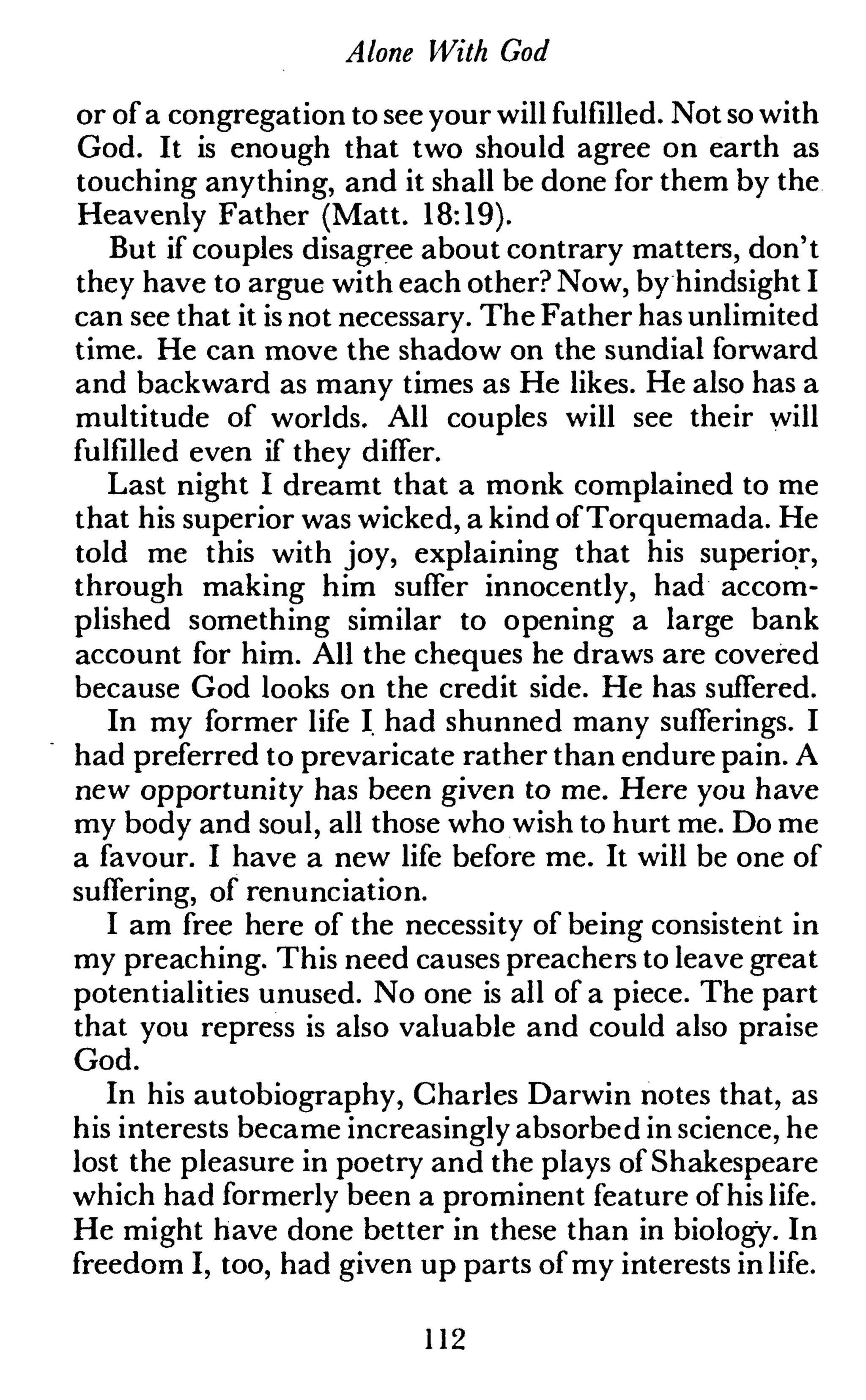 Alone With God
or of a congregation to see your will fulfilled. Not so with
God. It is enough that two should agree on earth as
touching anything, and it shall be done for them by the
Heavenly Father (Matt. 18:19).
But if couples disagree about contrary matters, don't
they have to argue with each other? Now, by hindsight I
can see that it is not necessary. The Father has unlimited
time. He can move the shadow on the sundial forward
and backward as many times as He likes. He also has a
multitude of worlds. All couples will see their will
fulfilled even if they differ.
Last night I dreamt that a monk complained to me
that his superior was wicked, a kind ofTorquemada. He
told me this with joy, explaining that his superior,
through making him suffer innocently, had accom-
plished something similar to opening a large bank
account for him. All the cheques he draws are covered
because God looks on the credit side. He has suffered.
In my former life I. had shunned many sufferings. I
had preferred to prevaricate rather than endure pain. A
new opportunity has been given to me. Here you have
my body and soul, all those who wish to hurt me. Do me
a favour. I have a new life before me. It will be one of
suffering, of renunciation.
I am free here of the necessity of being consistent in
my preaching. This need causes preachers to leave great
potentialities unused. No one is all of a piece. The part
that you repress is also valuable and could also praise
God.
In his autobiography, Charles Darwin notes that, as
his interests became increasingly absorbed in science, he
lost the pleasure in poetry and the plays of Shakespeare
which had formerly been a prominent feature of his life.
He might have done better in these than in biology. In
freedom I, too, had given up parts of my interests in life.
112
 